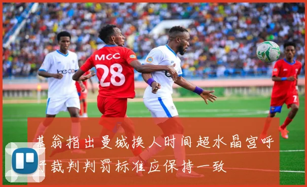 基翁指出曼城换人时间超水晶宫呼吁裁判判罚标准应保持一致
