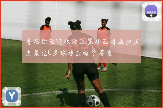 鲁尼称若阿根廷卫冕梅西将成为历史最佳C罗球迷应给予尊重