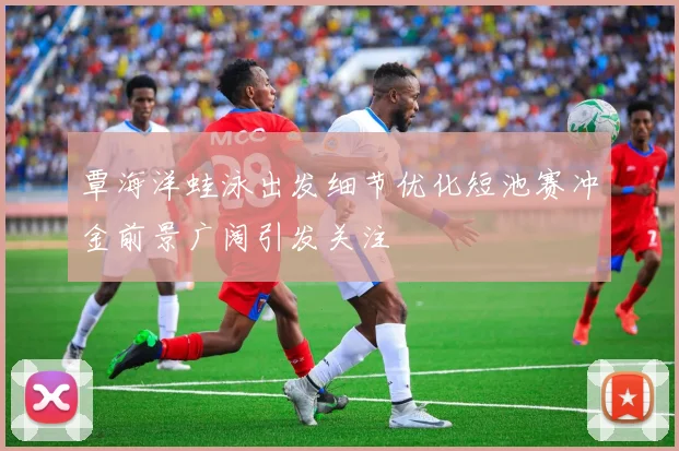 覃海洋蛙泳出发细节优化短池赛冲金前景广阔引发关注