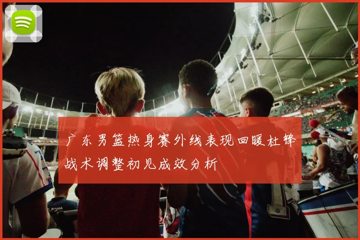广东男篮热身赛外线表现回暖杜锋战术调整初见成效分析