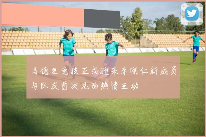 马德里竞技正式迎来李刚仁新成员与队友首次见面热情互动