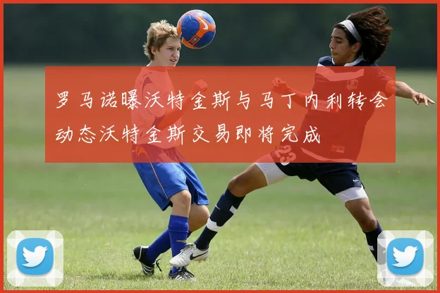 罗马诺曝沃特金斯与马丁内利转会动态沃特金斯交易即将完成