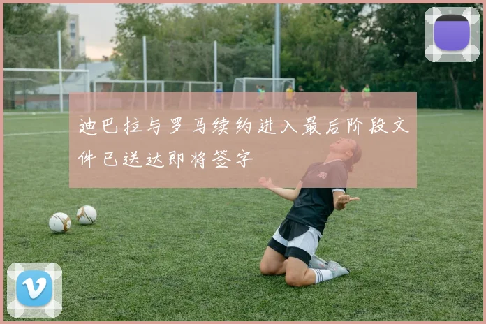 迪巴拉与罗马续约进入最后阶段文件已送达即将签字