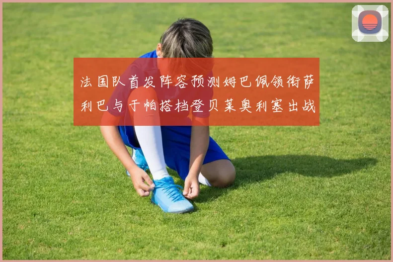 法国队首发阵容预测姆巴佩领衔萨利巴与于帕搭档登贝莱奥利塞出战