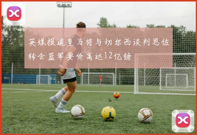 英媒报道皇马将与切尔西谈判恩佐转会蓝军要价高达12亿镑