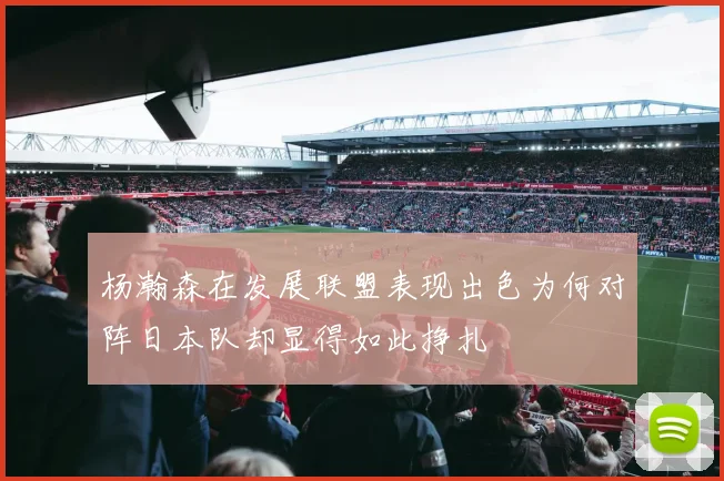 杨瀚森在发展联盟表现出色为何对阵日本队却显得如此挣扎