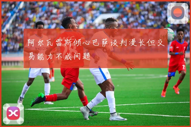 阿尔瓦雷斯倾心巴萨谈判漫长但交易能力不成问题