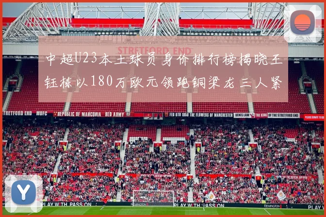 中超U23本土球员身价排行榜揭晓王钰栋以180万欧元领跑铜梁龙三人紧随其后