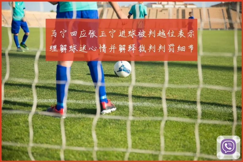 马宁回应张玉宁进球被判越位表示理解球迷心情并解释裁判判罚细节