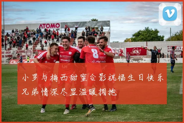 小罗与梅西甜蜜合影祝福生日快乐兄弟情深尽显温暖拥抱