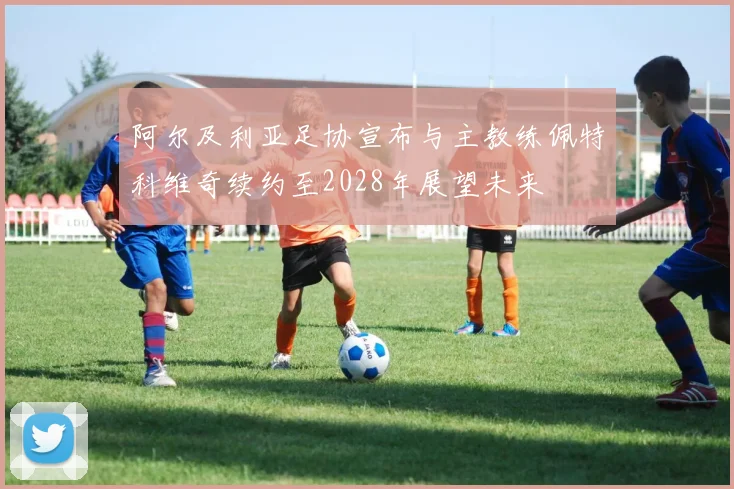 阿尔及利亚足协宣布与主教练佩特科维奇续约至2028年展望未来