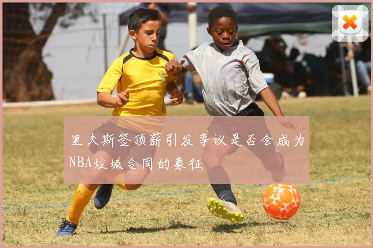 里夫斯签顶薪引发争议是否会成为NBA垃圾合同的象征