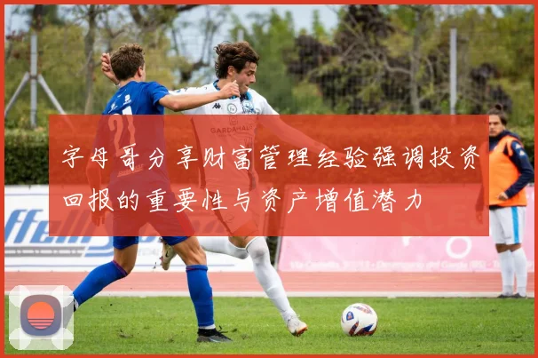 字母哥分享财富管理经验强调投资回报的重要性与资产增值潜力