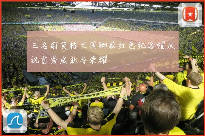 三名前英格兰国脚获红色纪念帽庆祝首秀成就与荣耀