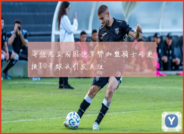 海佐尼亚或因德罗赞加盟骑士而更换10号球衣引发关注