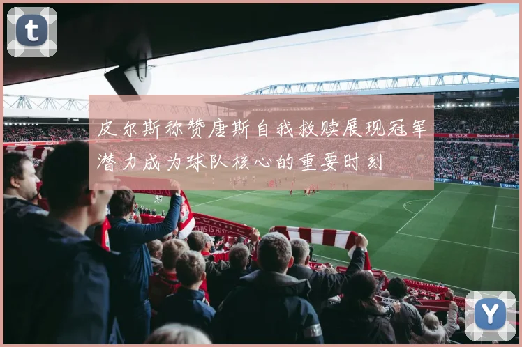 皮尔斯称赞唐斯自我救赎展现冠军潜力成为球队核心的重要时刻