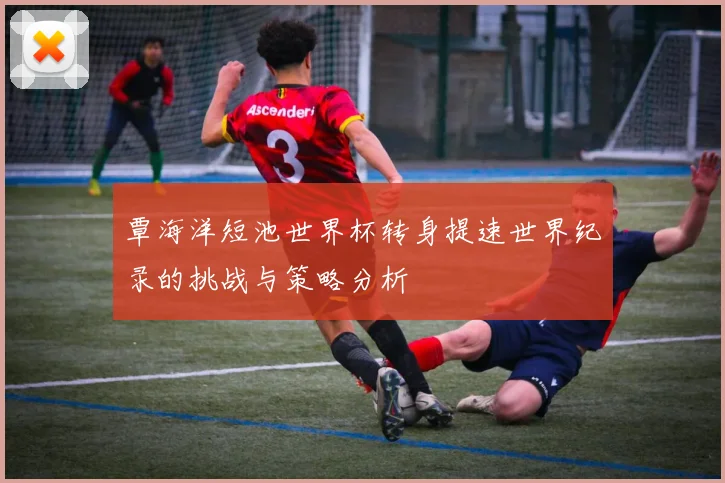 覃海洋短池世界杯转身提速世界纪录的挑战与策略分析