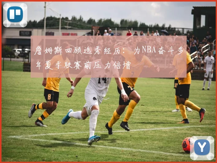詹姆斯回顾选秀经历：为NBA奋斗多年夏季联赛前压力倍增