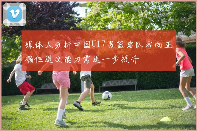 媒体人分析中国U17男篮建队方向正确但进攻能力需进一步提升
