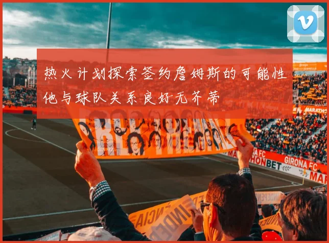 热火计划探索签约詹姆斯的可能性他与球队关系良好无芥蒂