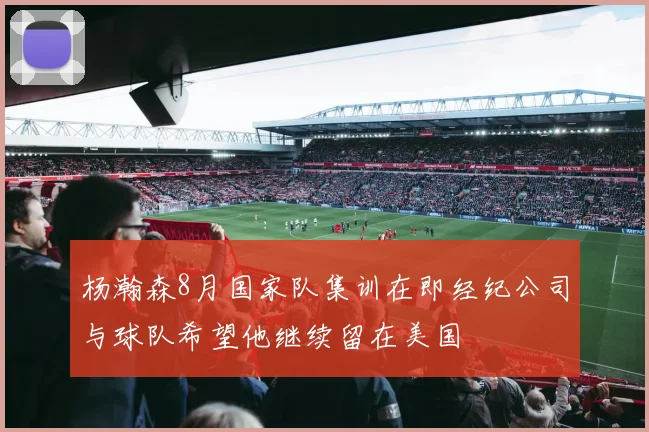 杨瀚森8月国家队集训在即经纪公司与球队希望他继续留在美国
