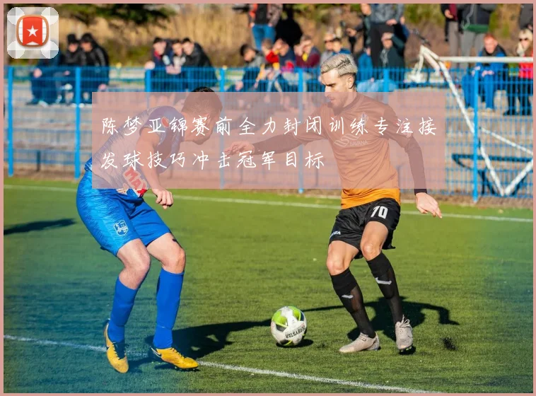 陈梦亚锦赛前全力封闭训练专注接发球技巧冲击冠军目标